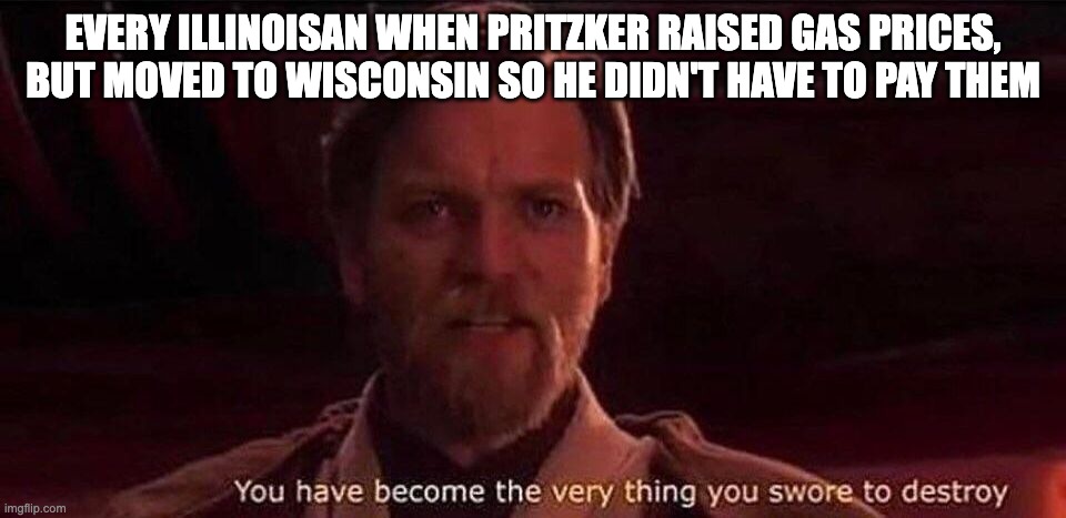 You've become the very thing you swore to destroy | EVERY ILLINOISAN WHEN PRITZKER RAISED GAS PRICES, BUT MOVED TO WISCONSIN SO HE DIDN'T HAVE TO PAY THEM | image tagged in you've become the very thing you swore to destroy | made w/ Imgflip meme maker