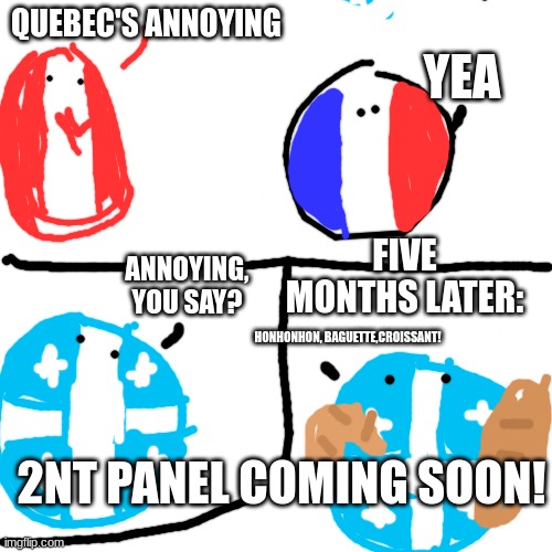 trying to restart this stream | YEA; QUEBEC'S ANNOYING; FIVE MONTHS LATER:; ANNOYING, YOU SAY? HONHONHON, BAGUETTE,CROISSANT! 2NT PANEL COMING SOON! | image tagged in countryballs | made w/ Imgflip meme maker