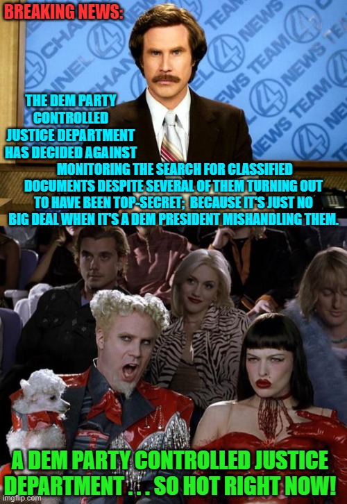 This . . . is absolutely true. | BREAKING NEWS:; THE DEM PARTY CONTROLLED JUSTICE DEPARTMENT HAS DECIDED AGAINST; MONITORING THE SEARCH FOR CLASSIFIED DOCUMENTS DESPITE SEVERAL OF THEM TURNING OUT TO HAVE BEEN TOP-SECRET;  BECAUSE IT'S JUST NO BIG DEAL WHEN IT'S A DEM PRESIDENT MISHANDLING THEM. A DEM PARTY CONTROLLED JUSTICE DEPARTMENT . . . SO HOT RIGHT NOW! | image tagged in breaking news | made w/ Imgflip meme maker