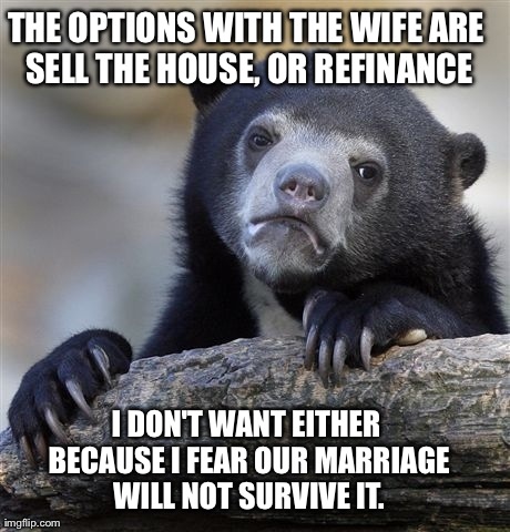 Confession Bear | THE OPTIONS WITH THE WIFE ARE SELL THE HOUSE, OR REFINANCE I DON'T WANT EITHER BECAUSE I FEAR OUR MARRIAGE WILL NOT SURVIVE IT. | image tagged in memes,confession bear | made w/ Imgflip meme maker