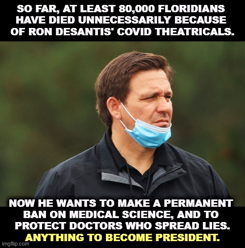 All those poor murdered Republicans who can't vote for him any more. | SO FAR, AT LEAST 80,000 FLORIDIANS 
HAVE DIED UNNECESSARILY BECAUSE 
OF RON DESANTIS' COVID THEATRICALS. NOW HE WANTS TO MAKE A PERMANENT 

BAN ON MEDICAL SCIENCE, AND TO 
PROTECT DOCTORS WHO SPREAD LIES. ANYTHING TO BECOME PRESIDENT. | image tagged in ron desantis,moron,anti vax,killer,murderer | made w/ Imgflip meme maker