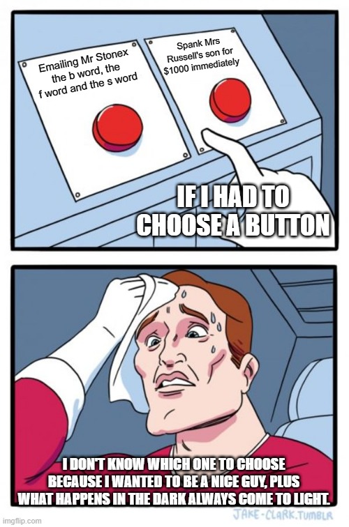 Two Buttons Meme | Spank Mrs Russell's son for $1000 immediately; Emailing Mr Stonex the b word, the f word and the s word; IF I HAD TO CHOOSE A BUTTON; I DON'T KNOW WHICH ONE TO CHOOSE BECAUSE I WANTED TO BE A NICE GUY, PLUS WHAT HAPPENS IN THE DARK ALWAYS COME TO LIGHT. | image tagged in memes,two buttons | made w/ Imgflip meme maker