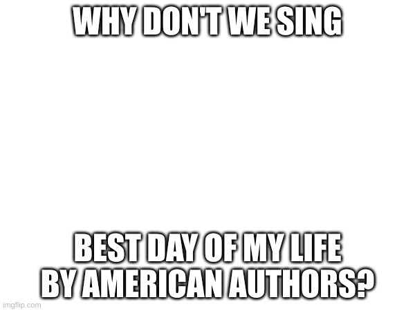 Why Don't we sing | WHY DON'T WE SING; BEST DAY OF MY LIFE BY AMERICAN AUTHORS? | made w/ Imgflip meme maker