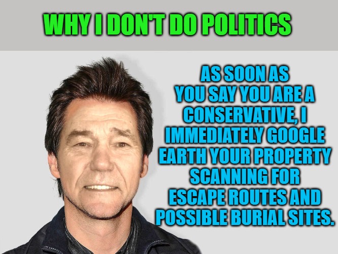 Why I don't do politics. | AS SOON AS YOU SAY YOU ARE A CONSERVATIVE, I IMMEDIATELY GOOGLE EARTH YOUR PROPERTY SCANNING FOR ESCAPE ROUTES AND POSSIBLE BURIAL SITES. WHY I DON'T DO POLITICS | image tagged in lou carey,politics,kewlew | made w/ Imgflip meme maker