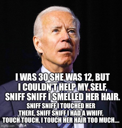 Joe Biden | I WAS 30 SHE WAS 12, BUT I COULDN’T HELP MY SELF, SNIFF SNIFF I SMELLED HER HAIR. SNIFF SNIFF I TOUCHED HER THERE, SNIFF SNIFF I HAD A WHIFF, TOUCH TOUCH, I TOUCH HER HAIR TOO MUCH…. | image tagged in joe biden | made w/ Imgflip meme maker
