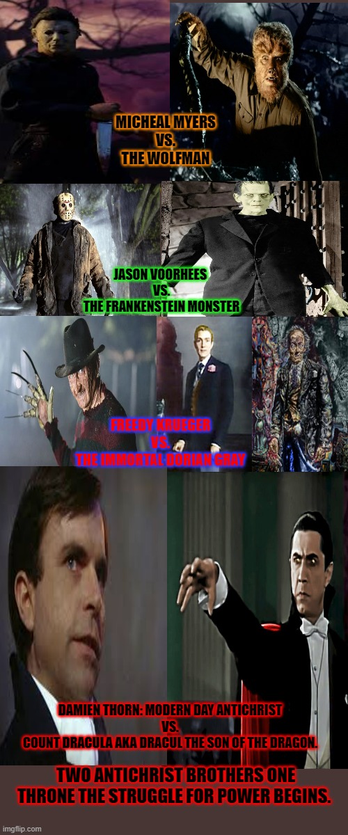 The Ultimate Monster Battle | MICHEAL MYERS
VS.
THE WOLFMAN; JASON VOORHEES 
VS.
THE FRANKENSTEIN MONSTER; FREEDY KRUEGER
VS.
THE IMMORTAL DORIAN GRAY; DAMIEN THORN: MODERN DAY ANTICHRIST
VS.
COUNT DRACULA AKA DRACUL THE SON OF THE DRAGON. TWO ANTICHRIST BROTHERS ONE THRONE THE STRUGGLE FOR POWER BEGINS. | image tagged in halloween,friday the 13th,nightmare on elm street,the omen,frankenstein,dracula | made w/ Imgflip meme maker