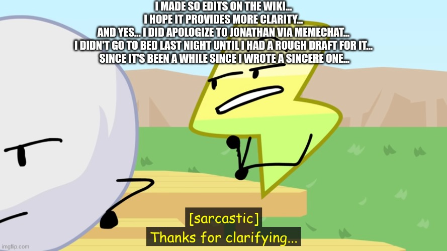 yeah... | I MADE SO EDITS ON THE WIKI...
I HOPE IT PROVIDES MORE CLARITY...
AND YES... I DID APOLOGIZE TO JONATHAN VIA MEMECHAT...
I DIDN'T GO TO BED LAST NIGHT UNTIL I HAD A ROUGH DRAFT FOR IT...
 SINCE IT'S BEEN A WHILE SINCE I WROTE A SINCERE ONE... | image tagged in thanks for clarifying | made w/ Imgflip meme maker