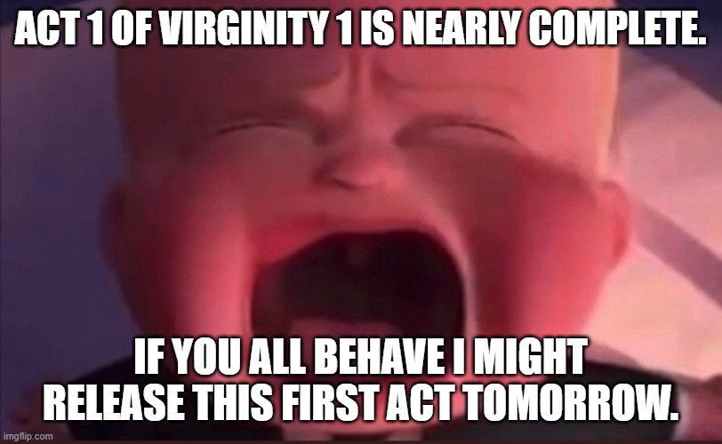 Boss Baby Scream | ACT 1 OF VIRGINITY 1 IS NEARLY COMPLETE. IF YOU ALL BEHAVE I MIGHT RELEASE THIS FIRST ACT TOMORROW. | image tagged in boss baby scream | made w/ Imgflip meme maker