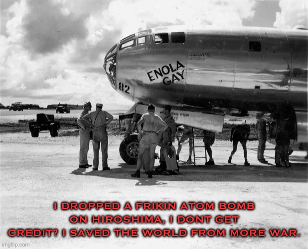 Enola Gay | I DROPPED A FRIKIN ATOM BOMB ON HIROSHIMA, I DONT GET CREDIT? I SAVED THE WORLD FROM MORE WAR. | image tagged in enola gay | made w/ Imgflip meme maker