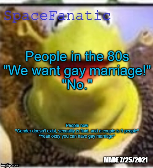 Ye Olde Announcements | People in the 80s
"We want gay marriage!"
"No."; People now
"Gender doesn't exist, sexuality is fluid, and a couple is 9 people"
"Yeah okay you can have gay marriage" | image tagged in spacefanatic announcement temp | made w/ Imgflip meme maker