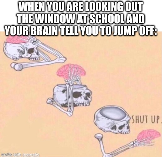 Yep anxiety | WHEN YOU ARE LOOKING OUT THE WINDOW AT SCHOOL AND YOUR BRAIN TELL YOU TO JUMP OFF: | image tagged in skeleton shut up meme | made w/ Imgflip meme maker