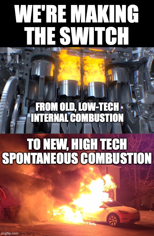 WE'RE MAKING THE SWITCH FROM OLD, LOW-TECH INTERNAL COMBUSTION | WE'RE MAKING THE SWITCH; FROM OLD, LOW-TECH INTERNAL COMBUSTION; TO NEW, HIGH TECH SPONTANEOUS COMBUSTION | image tagged in electric cars,battery fires,tesla battery fires | made w/ Imgflip meme maker