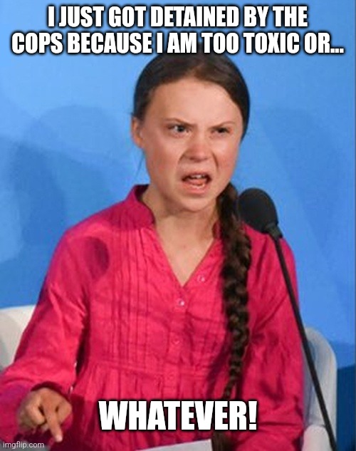 .... | I JUST GOT DETAINED BY THE COPS BECAUSE I AM TOO TOXIC OR... WHATEVER! | image tagged in greta thunberg how dare you | made w/ Imgflip meme maker