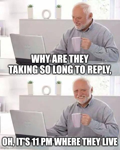 Hide the Pain Harold | WHY ARE THEY TAKING SO LONG TO REPLY, OH, IT'S 11 PM WHERE THEY LIVE | image tagged in memes,hide the pain harold | made w/ Imgflip meme maker