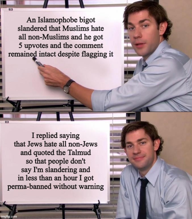 The West and Every Social Media is Like This (This Happened on Imgflip) |  An Islamophobe bigot slandered that Muslims hate all non-Muslims and he got 5 upvotes and the comment remained intact despite flagging it; I replied saying that Jews hate all non-Jews and quoted the Talmud so that people don't say I'm slandering and in less than an hour I got
perma-banned without warning | image tagged in jim halpert explains,jews,islamophobia,social media,double standards,hypocrisy | made w/ Imgflip meme maker