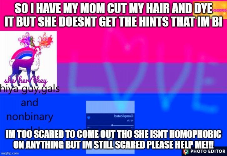 ahhhhhhhh | SO I HAVE MY MOM CUT MY HAIR AND DYE IT BUT SHE DOESNT GET THE HINTS THAT IM BI; IM TOO SCARED TO COME OUT THO SHE ISNT HOMOPHOBIC ON ANYTHING BUT IM STILL SCARED PLEASE HELP ME!!! | image tagged in smol_bean311 template,bi pride,coming out | made w/ Imgflip meme maker