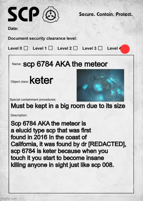 Scp I made that’s inspired by element 115 which is the thing that turns you into a zombie in call of duty zombies | scp 6784 AKA the meteor; keter; Must be kept in a big room due to its size; Scp 6784 AKA the meteor is a elucid type scp that was first found in 2016 In the coast of California, it was found by dr [REDACTED], scp 6784 is keter because when you touch it you start to become insane killing anyone in sight just like scp 008. | image tagged in scp document | made w/ Imgflip meme maker
