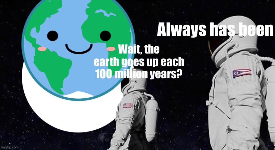 Always has been; Wait, the earth goes up each 100 million years? | made w/ Imgflip meme maker