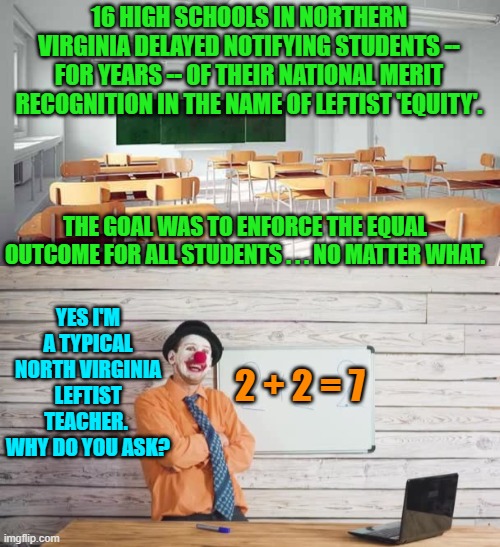 This is YOUR school system on leftism.  Enjoy. | 16 HIGH SCHOOLS IN NORTHERN VIRGINIA DELAYED NOTIFYING STUDENTS -- FOR YEARS -- OF THEIR NATIONAL MERIT RECOGNITION IN THE NAME OF LEFTIST 'EQUITY'. THE GOAL WAS TO ENFORCE THE EQUAL OUTCOME FOR ALL STUDENTS . . . NO MATTER WHAT. YES I'M A TYPICAL NORTH VIRGINIA LEFTIST TEACHER.  WHY DO YOU ASK? 2 + 2 = 7 | image tagged in reality | made w/ Imgflip meme maker