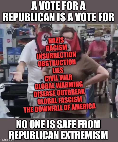 Deplorables | A VOTE FOR A REPUBLICAN IS A VOTE FOR; NAZIS
RACISM
INSURRECTION 
OBSTRUCTION 
LIES
CIVIL WAR
GLOBAL WARMING
DISEASE OUTBREAK
GLOBAL FASCISM
THE DOWNFALL OF AMERICA; NO ONE IS SAFE FROM REPUBLICAN EXTREMISM | image tagged in deplorables | made w/ Imgflip meme maker