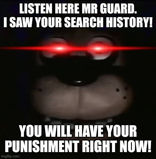 Another FNAF meme about a search history. Perfectly normal | LISTEN HERE MR GUARD. I SAW YOUR SEARCH HISTORY! YOU WILL HAVE YOUR PUNISHMENT RIGHT NOW! | image tagged in freddy | made w/ Imgflip meme maker