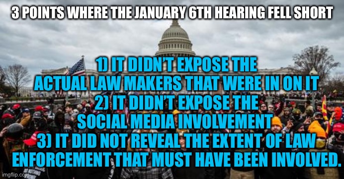 Jan 6th | 1) IT DIDN’T EXPOSE THE ACTUAL LAW MAKERS THAT WERE IN ON IT
2) IT DIDN’T EXPOSE THE SOCIAL MEDIA INVOLVEMENT 
3) IT DID NOT REVEAL THE EXTENT OF LAW ENFORCEMENT THAT MUST HAVE BEEN INVOLVED. 3 POINTS WHERE THE JANUARY 6TH HEARING FELL SHORT | image tagged in jan 6th | made w/ Imgflip meme maker