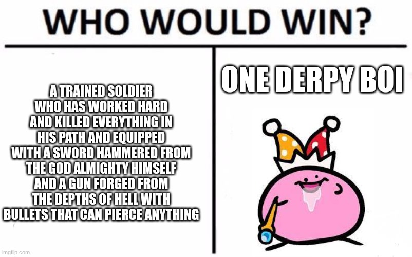 Who Would Win? Meme | A TRAINED SOLDIER WHO HAS WORKED HARD AND KILLED EVERYTHING IN HIS PATH AND EQUIPPED WITH A SWORD HAMMERED FROM THE GOD ALMIGHTY HIMSELF AND A GUN FORGED FROM THE DEPTHS OF HELL WITH BULLETS THAT CAN PIERCE ANYTHING; ONE DERPY BOI | image tagged in memes,who would win | made w/ Imgflip meme maker