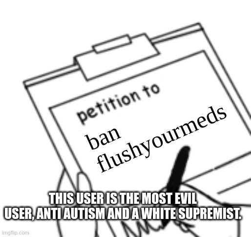 Hanz: sure | ban flushyourmeds; THIS USER IS THE MOST EVIL USER, ANTI AUTISM AND A WHITE SUPREMIST. | image tagged in blank petition | made w/ Imgflip meme maker