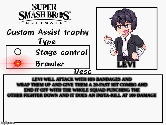 levi assist trophy | LEVI; LEVI WILL ATTACK WITH HIS BANDAGES AND WRAP THEM UP AND GIVE THEM A 20-FAST HIT COMBO AND END IT OFF WITH THE WHOLE SQUAD PUNCHING THE OTHER FIGHTER DOWN AND IT DOES AN INSTA-KILL AT 100 DAMAGE | image tagged in custom assist trophy | made w/ Imgflip meme maker