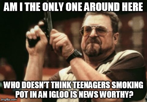 Am I The Only One Around Here | AM I THE ONLY ONE AROUND HERE WHO DOESN'T THINK TEENAGERS SMOKING POT IN AN IGLOO IS NEWS WORTHY? | image tagged in memes,am i the only one around here | made w/ Imgflip meme maker