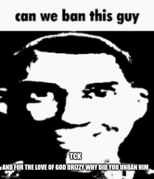Can we ban this guy | TCK; AND FOR THE LOVE OF GOD DRIZZY WHY DID YOU UNBAN HIM | image tagged in can we ban this guy | made w/ Imgflip meme maker