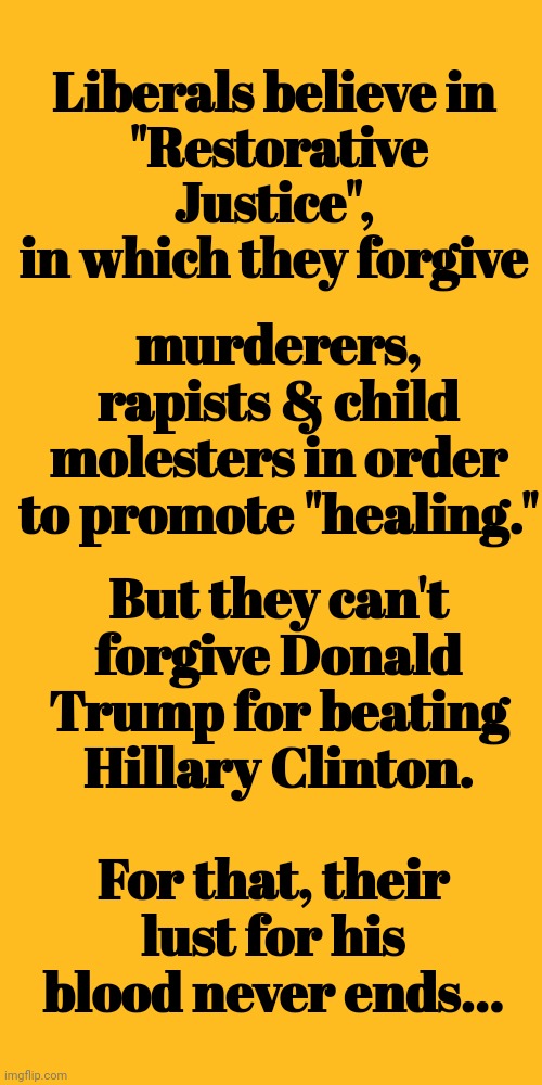 Liberals Believe In "Restorative Justice" | Liberals believe in 
"Restorative Justice", 
in which they forgive; murderers, rapists & child molesters in order to promote "healing."; But they can't forgive Donald Trump for beating Hillary Clinton. For that, their lust for his blood never ends... | image tagged in liberals,lust,donald trump,blood,super_triggered,liberal | made w/ Imgflip meme maker