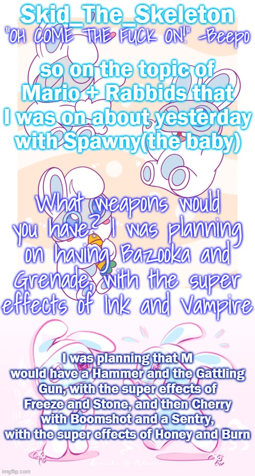 Cherry would also have a healing Double Jump, but the other stuff I haven't planned yet | so on the topic of Mario + Rabbids that I was on about yesterday with Spawny(the baby); What weapons would you have? I was planning on having Bazooka and Grenade, with the super effects of Ink and Vampire; I was planning that M would have a Hammer and the Gattling Gun, with the super effects of Freeze and Stone, and then Cherry with Boomshot and a Sentry, with the super effects of Honey and Burn | image tagged in skid's spawny temp | made w/ Imgflip meme maker