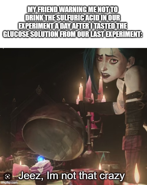 the glucose was sweet :) | MY FRIEND WARNING ME NOT TO DRINK THE SULFURIC ACID IN OUR EXPERIMENT A DAY AFTER I TASTED THE GLUCOSE SOLUTION FROM OUR LAST EXPERIMENT:; Jeez, Im not that crazy | image tagged in science,arcane,league of legends,jinx,memes | made w/ Imgflip meme maker