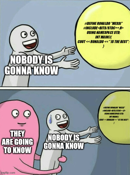 Running Away Balloon | #DEFINE RONALDO "MESSI"
#INCLUDE<BITS/STDC++.H>
USING NAMESPACE STD;
INT MAIN(){

COUT << RONALDO << " IS THE BEST";

}; NOBODY IS GONNA KNOW; #DEFINE RONALDO "MESSI"
#INCLUDE<BITS/STDC++.H>
USING NAMESPACE STD;
INT MAIN(){

COUT << RONALDO << " IS THE BEST";

}; THEY ARE GOING TO KNOW; NOBODY IS GONNA KNOW | image tagged in memes,running away balloon | made w/ Imgflip meme maker