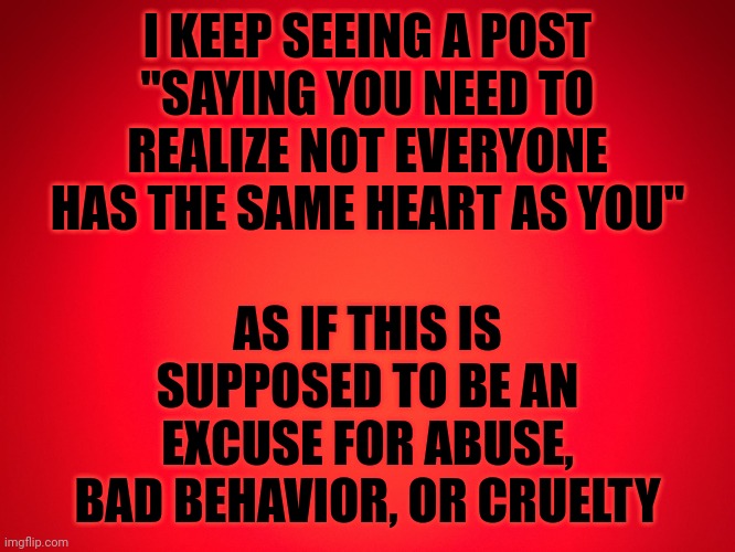 Red Background | I KEEP SEEING A POST "SAYING YOU NEED TO REALIZE NOT EVERYONE HAS THE SAME HEART AS YOU"; AS IF THIS IS SUPPOSED TO BE AN EXCUSE FOR ABUSE, BAD BEHAVIOR, OR CRUELTY | image tagged in red background | made w/ Imgflip meme maker