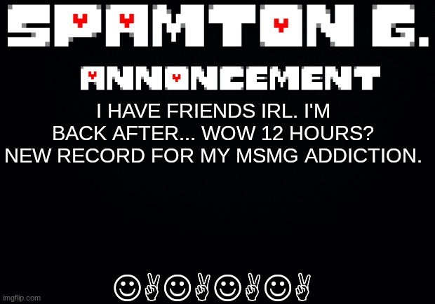 Spamton announcement temp | JAJAJAJA; I HAVE FRIENDS IRL. I'M BACK AFTER... WOW 12 HOURS? NEW RECORD FOR MY MSMG ADDICTION. | image tagged in spamton announcement temp | made w/ Imgflip meme maker