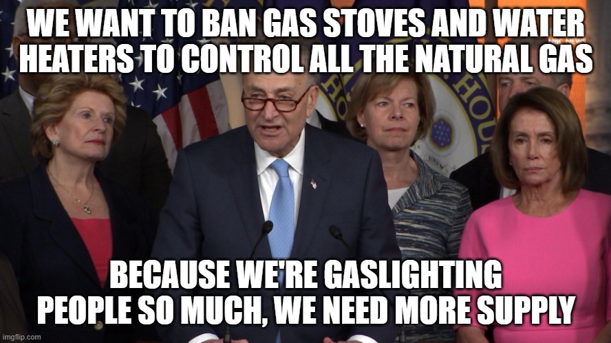 Democrat congressmen | WE WANT TO BAN GAS STOVES AND WATER HEATERS TO CONTROL ALL THE NATURAL GAS; BECAUSE WE'RE GASLIGHTING PEOPLE SO MUCH, WE NEED MORE SUPPLY | image tagged in democrat congressmen | made w/ Imgflip meme maker