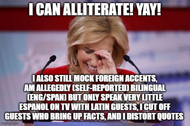 faux nee | I CAN ALLITERATE! YAY! I ALSO STILL MOCK FOREIGN ACCENTS, AM ALLEGEDLY (SELF-REPORTED) BILINGUAL (ENG/SPAN) BUT ONLY SPEAK VERY LITTLE ESPANOL ON TV WITH LATIN GUESTS, I CUT OFF GUESTS WHO BRING UP FACTS, AND I DISTORT QUOTES | image tagged in laura ingraham apology | made w/ Imgflip meme maker