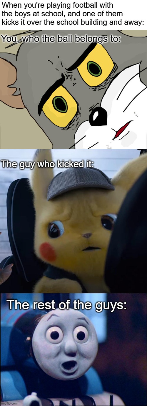Oh shit | When you're playing football with the boys at school, and one of them kicks it over the school building and away:; You, who the ball belongs to:; The guy who kicked it:; The rest of the guys: | image tagged in memes,unsettled tom,unsettled detective pikachu,oh shit thomas | made w/ Imgflip meme maker