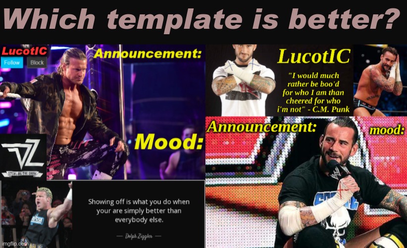My two current templates | Which template is better? | image tagged in lucotic's c m punk announcement temp 16,lucotic's dolph ziggler announcement temp 15 | made w/ Imgflip meme maker
