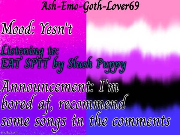 Recommend me some songs | Ash-Emo-Goth-Lover69; Mood: Yesn't; Listening to:
EAT SPIT by Slush Puppy; Announcement: I'm bored af, recommend some songs in the comments | image tagged in my template | made w/ Imgflip meme maker