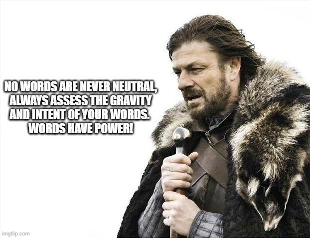 Brace Yourselves X is Coming | NO WORDS ARE NEVER NEUTRAL,
ALWAYS ASSESS THE GRAVITY
AND INTENT OF YOUR WORDS. 
WORDS HAVE POWER! | image tagged in memes,brace yourselves x is coming | made w/ Imgflip meme maker