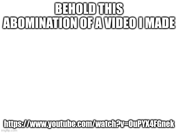 BEHOLD THIS ABOMINATION OF A VIDEO I MADE; https://www.youtube.com/watch?v=OuPYX4FGnek | made w/ Imgflip meme maker