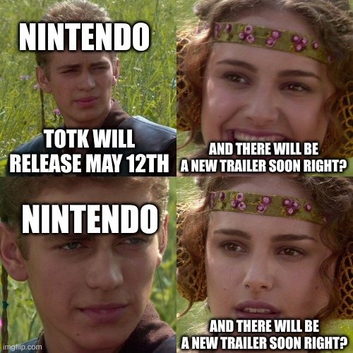 Still waiting | NINTENDO; TOTK WILL RELEASE MAY 12TH; AND THERE WILL BE A NEW TRAILER SOON RIGHT? NINTENDO; AND THERE WILL BE A NEW TRAILER SOON RIGHT? | image tagged in anakin padme 4 panel | made w/ Imgflip meme maker