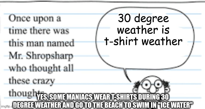 crazy thoughts | 30 degree weather is t-shirt weather; YES, SOME MANIACS WEAR T-SHIRTS DURING 30 DEGREE WEATHER AND GO TO THE BEACH TO SWIM IN "ICE WATER" | image tagged in crazy thoughts,t-shirt,winter,cold weather,crazy people | made w/ Imgflip meme maker
