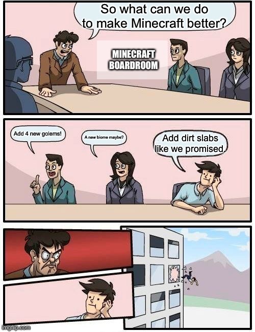 When are getting the dirt slabs!?!?!?!??!? AHHHHHAHAHHAHAHAHAHHAHAHAHHAHAHAHHAHAHAHAHAHHAHAHAHAHHAHAHAHAHHAHAH | So what can we do to make Minecraft better? MINECRAFT BOARDROOM; Add 4 new golems! A new biome maybe? Add dirt slabs like we promised. | image tagged in memes,boardroom meeting suggestion,minecraft | made w/ Imgflip meme maker