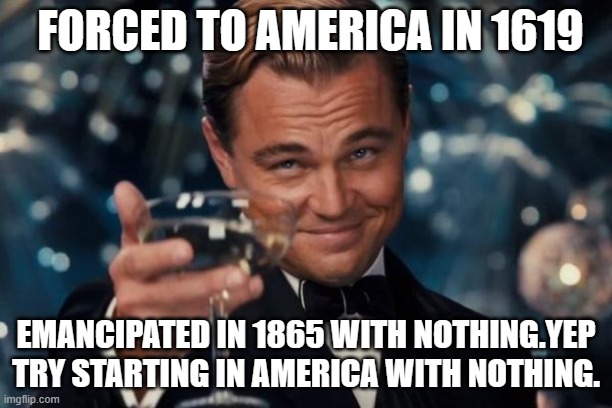 Leonardo Dicaprio Cheers Meme | FORCED TO AMERICA IN 1619; EMANCIPATED IN 1865 WITH NOTHING.YEP TRY STARTING IN AMERICA WITH NOTHING. | image tagged in memes,leonardo dicaprio cheers | made w/ Imgflip meme maker