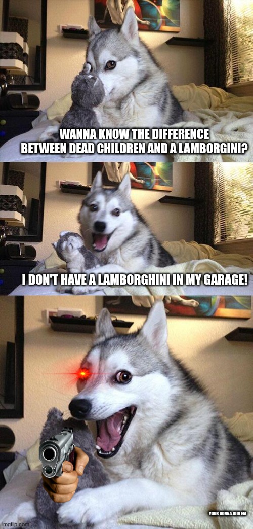 ehehehehehhrhrherhehr | WANNA KNOW THE DIFFERENCE BETWEEN DEAD CHILDREN AND A LAMBORGINI? I DON'T HAVE A LAMBORGHINI IN MY GARAGE! YOUR GONNA JOIN EM | image tagged in memes,bad pun dog,dark humor,dog,funny,relatable | made w/ Imgflip meme maker
