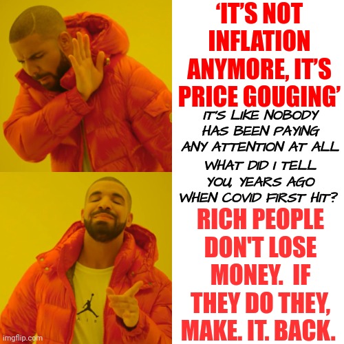 You're Not Paying Attention | ‘IT’S NOT INFLATION ANYMORE, IT’S PRICE GOUGING’; IT'S LIKE NOBODY HAS BEEN PAYING ANY ATTENTION AT ALL; WHAT DID I TELL YOU, YEARS AGO WHEN COVID FIRST HIT? RICH PEOPLE DON'T LOSE MONEY.  IF THEY DO THEY, MAKE. IT. BACK. | image tagged in memes,drake hotline bling,pay attention,be aware of your surroundings,situational awareness,take care of yourself | made w/ Imgflip meme maker